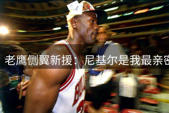 老鹰侧翼新援：尼基尔是我最亲密的朋友之一，很高兴有他作为队友